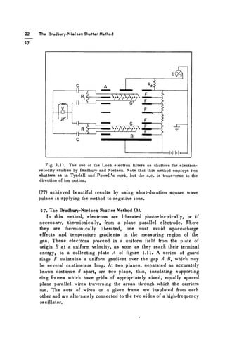 The Bradbury-Nielsen Shutter Method
Fig. 1.11. The use of the Loeb electron filters as shutters for electron-
velocity studies by Bradbury and Nielsen. Note that this method employs two
shutters as in Tyndall and Powell's work, but the a.c. is transverse to the
direction of ion motion.
(77) achieved beautiful results by using short-duration square wave
pulses in applying the method to negative ions.
§7. The Bradbury-Nielsen Shutter Method (8).
In this method, electrons are liberated photoelectrically, or if
necessary, thermionically, from a plane parallel electrode. Where
they are thermionically liberated, one must avoid space-charge
effects and temperature gradients in the measuring region of the
gas. These electrons proceed in a uniform field from the plate of
origin B at a uniform velocity, as soon as they reach their terminal
energy, to a collecting plate A of figure 1.11. A series of guard
rings F maintains a uniform gradient over the gap A B, which may
be several centimeters long. At two planes, separated an accurately
known distance d apart, are two plane, thin, insulating supporting
ring frames which have grids of appropriately sized, equally spaced
plane parallel wires traversing the areas through which the carriers
run. The sets of wires on a given frame are insulated from each
other and are alternately connected to the two sides of a high-frequency
oscillator.
 