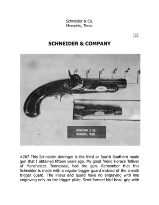 26
Schneider & Co.
Memphis, Tenn.
SCHNEIDER & COMPANY
#267 This Schneider derringer is the third or fourth Southern made
gun that I obtained fifteen years ago. My good friend Horace Tolliver
of Manchester, Tennessee, had the gun. Remember that this
Schneider is made with a regular trigger guard instead of the sheath
trigger guard. The inlays and guard have no engraving with line
engraving only on the trigger plate. Semi-formed bird head grip with
 