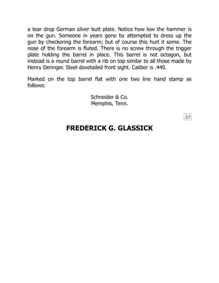 27
a tear drop German silver butt plate. Notice how low the hammer is
on the gun. Someone in years gone by attempted to dress up the
gun by checkering the forearm; but of course this hurt it some. The
nose of the forearm is fluted. There is no screw through the trigger
plate holding the barrel in place. This barrel is not octagon, but
instead is a round barrel with a rib on top similar to all those made by
Henry Deringer. Steel dovetailed front sight. Caliber is .440.
Marked on the top barrel flat with one two line hand stamp as
follows:
Schneider & Co.
Memphis, Tenn.
FREDERICK G. GLASSICK
 