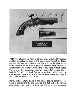 #214 This Glassick derringer is German silver mounted throughout
and has a standard derringer style trigger guard. Through the trigger
plate at the finial is a metal screw that attaches the plate to the
barrel which is doubly held in place by another screw through an
escutcheon under the forearm into the barrel. Made without wedge.
The lock has the pronounced downward curve. Full octagon barrel.
Butt is flat with an oval German silver inlay without capbox.
Checkering is rather coarse. The German silver blade front sight is
milled into the barrel. Caliber is .400.
Marked with one hand stamp in one line on the top barrel flat. The
barrel is so short and the one line is so long that part of the name is
on the breech-plug on this particular gun. The same hand stamp was
 