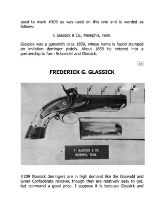 28
used to mark #209 as was used on this one and is worded as
follows:
F. Glassick & Co., Memphis, Tenn.
Glassick was a gunsmith circa 1850, whose name is found stamped
on imitation derringer pistols. About 1859 he entered into a
partnership to form Schneider and Glassick.
FREDERICK G. GLASSICK
#209 Glassick derringers are in high demand like the Griswold and
Greer Confederate revolver, though they are relatively easy to get,
but command a good price. I suppose it is because Glassick and
 