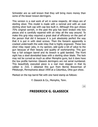 29
Schneider are so well known that they will bring more money than
some of the lesser known derringers.
This version is a real work of art in some respects. All inlays are of
sterling silver. This model is made with a ramrod and with an oval
sterling silver butt cap with cap box built in. Although this gun shows
75% original varnish, in the past the grip has been broken into two
pieces and is carefully repaired with an inlay all the way around. To
make this grip inlay required a great deal of efficiency on the part of
the person that did it because it is just absolutely perfect the way
that it is put in with steel screws. Then the forearm apparently is
cracked underneath the wide inlay that is highly engraved. These two
silver inlay repair jobs, in my opinion, add quite a bit of value to the
gun because of their beauty and quality of workmanship. This gun
has a full octagon barrel and its breech is gold banded. The front
sight has a steel dovetailed base with a sterling silver blade. The lock
may not be curved as much as other Memphis guns, but it does have
the low profile hammer. Glassick derringers are not serial numbered.
This beautifully executed piece is a real man stopper in that its
caliber is .510. I obtained this gun from Bernie Braverman of
Pittsburgh, Pennsylvania about 1959 at a Columbus, Ohio gun show.
Marked on the top barrel flat with one hand stamp as follows:
F. Glassick & Co., Memphis, Tenn.
FREDERICK G. GLASSICK
 