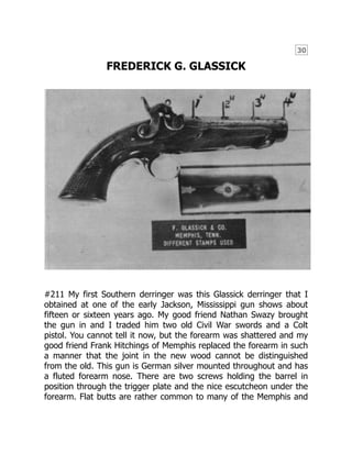 30
FREDERICK G. GLASSICK
#211 My first Southern derringer was this Glassick derringer that I
obtained at one of the early Jackson, Mississippi gun shows about
fifteen or sixteen years ago. My good friend Nathan Swazy brought
the gun in and I traded him two old Civil War swords and a Colt
pistol. You cannot tell it now, but the forearm was shattered and my
good friend Frank Hitchings of Memphis replaced the forearm in such
a manner that the joint in the new wood cannot be distinguished
from the old. This gun is German silver mounted throughout and has
a fluted forearm nose. There are two screws holding the barrel in
position through the trigger plate and the nice escutcheon under the
forearm. Flat butts are rather common to many of the Memphis and
 