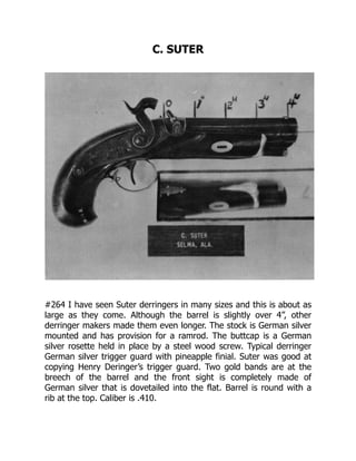 C. SUTER
#264 I have seen Suter derringers in many sizes and this is about as
large as they come. Although the barrel is slightly over 4”, other
derringer makers made them even longer. The stock is German silver
mounted and has provision for a ramrod. The buttcap is a German
silver rosette held in place by a steel wood screw. Typical derringer
German silver trigger guard with pineapple finial. Suter was good at
copying Henry Deringer’s trigger guard. Two gold bands are at the
breech of the barrel and the front sight is completely made of
German silver that is dovetailed into the flat. Barrel is round with a
rib at the top. Caliber is .410.
 