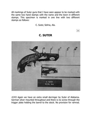 34
All markings of Suter guns that I have seen appear to be marked with
the same two hand stamps with the name and the town in different
stamps. This specimen is marked in one line with two different
stamps as follows:
C. Suter, Selma, Ala.
C. SUTER
#243 Again we have an extra small derringer by Suter of Alabama.
German silver mounted throughout and there is no screw through the
trigger plate holding the barrel to the stock. No provision for ramrod.
 