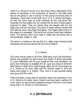 36
37
#272 H. E. Dimick of course is so well known that a description of his
history of operations is not necessarily of interest in this little book
but we are going to use it anyway. In the course of several years of
collecting, I have seen no less than 10 or 12 H. E. Dimick derringers,
all with the same type of small markings on the top barrel flat.
Invariably the lock plates are not marked but do have a floral pattern
engraved in place. They are always long and slender and are not
large guns and are not heavy. This piece is made without ramrod and
with German silver mountings throughout. The trigger plate finial is in
the shape of a pineapple. The barrel has a brown twist steel imitation
finish. The German silver front sight is milled into the barrel and is
not dovetailed. Caliber is .390.
The barrel is marked on the top flat at a slight angle showing hand
stampings with one die stamp and one line as follows:
H. E. Dimick
This name will be noted in all of the 1859 Saint Louis City Directories.
Dimick was probably the best known and prolific of all the secondary
St. Louis riflemakers and his guns stood on their own reputation. He
came from Kentucky to establish the St. Louis Gun Shop at 38 North
Main Street in 1849. From 1849 through 1864, the firm was known as
H. E. Dimick & Co. From 1865 until Mr. Dimick’s death in 1873 the
listing was simply H. E. Dimick. Thus, here is a clue towards dating
your guns with this mark.
There has been a great deal of confusion about the associates in the
H. E. Dimick & Co. plant. Henry Folsom may have been a partner for
a few years; he was at least important enough in the firm to be listed
along with H. E. Dimick in a City Directory.
F. J. BITTERLICK
 