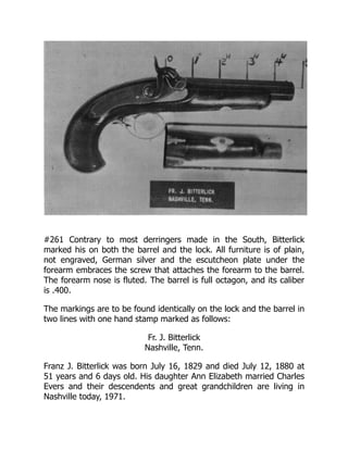 #261 Contrary to most derringers made in the South, Bitterlick
marked his on both the barrel and the lock. All furniture is of plain,
not engraved, German silver and the escutcheon plate under the
forearm embraces the screw that attaches the forearm to the barrel.
The forearm nose is fluted. The barrel is full octagon, and its caliber
is .400.
The markings are to be found identically on the lock and the barrel in
two lines with one hand stamp marked as follows:
Fr. J. Bitterlick
Nashville, Tenn.
Franz J. Bitterlick was born July 16, 1829 and died July 12, 1880 at
51 years and 6 days old. His daughter Ann Elizabeth married Charles
Evers and their descendents and great grandchildren are living in
Nashville today, 1971.
 