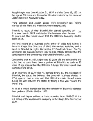 38
Joseph Legler was born October 21, 1837 and died June 15, 1931 at
the age of 93 years and 8 months. His descendents by the name of
Legler still live in Nashville today.
Franz Bitterlick and Joseph Legler were brothers-in-law, having
married sisters Mary and Helen Lochmann respectively.
There is no record of when Bitterlick first started operating but
if he was born in 1829 and started the business when he was
25 years old, that would mean that the Bitterlick Company started
about 1854.
The first record of a business using either of these two names is
found in King’s City Directory of 1867, the earliest available, and is
listed as Bitterlick & Legler, Gunsmiths, 22 Deaderich Street. No City
Directories are available before 1867 so it is entirely possible that the
combination of the two names originated before that date.
Considering that in 1867, Legler was 30 years old and considering the
point that he could have been a partner of Bitterlick as early as 25
years of age means that the Bitterlick & Legler Company could have
started around 1862.
In an interview in 1970 with Mr. Bernard Evers, Sr., the grandson of
Bitterlick, he stated he believed the gunsmith business started in
1854, give or take a year, and that Bitterlick made himself scarce
during the War Between the States by taking a four year “Round the
World” trip.
All in all it would average up that the company of Bitterlick operated
from perhaps 1854 to 1862 or 1865.
Bitterlick and Legler without a doubt operated from 1862-65 til the
last listing of the combination company in the King’s City Directory of
1879.
 