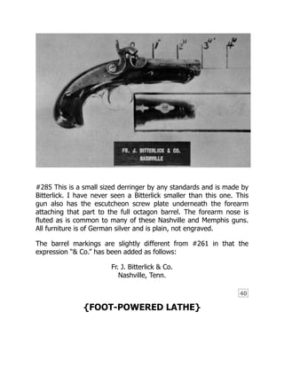 40
#285 This is a small sized derringer by any standards and is made by
Bitterlick. I have never seen a Bitterlick smaller than this one. This
gun also has the escutcheon screw plate underneath the forearm
attaching that part to the full octagon barrel. The forearm nose is
fluted as is common to many of these Nashville and Memphis guns.
All furniture is of German silver and is plain, not engraved.
The barrel markings are slightly different from #261 in that the
expression “& Co.” has been added as follows:
Fr. J. Bitterlick & Co.
Nashville, Tenn.
{FOOT-POWERED LATHE}
 