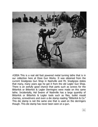 41
#285A This is a real old foot powered metal turning lathe that is in
our collection here at Dixie Gun Works. It was obtained from the
current Snodgrass Gun Shop in Nashville and Mr. Snodgrass states
that many, many years ago he got it from the old Legler Gun Shop.
There is an awfully good chance that parts such as screws for the
Bitterlick or Bitterlick & Legler Derringers were made on this same
lathe. Incidentally, Hal Swann of Nashville has a large quantity of
Bitterlick or Bitterlick & Legler tools such as files, bullet mould
cherries, screwdrivers and even a die stamp reading “Bitterlick & Co.”
This die stamp is not the same one that is used on the derringers
though. This die stamp has never been seen on a gun.
 