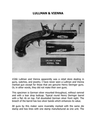 LULLMAN & VIENNA
#266 Lullman and Vienna apparently was a retail store dealing in
guns, watches, and jewelry. I have never seen a Lullman and Vienna
marked gun except for those that are genuine Henry Deringer guns.
Or, in other words, they did not make their own guns.
This specimen is German silver mounted throughout, without ramrod
and with a tear drop buttcap. Typical round Henry Deringer barrel
with a flat rib on top. Full dovetailed German silver front sight. The
breech of the barrel has two silver bands which enhances its value.
All guns by this maker were invariably marked with the same die
stamp and two lines with one stamp manufactured as one unit. The
 