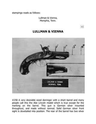 42
stampings reads as follows:
Lullman & Vienna,
Memphis, Tenn.
LULLMAN & VIENNA
#258 A very desirable sized derringer with a short barrel and many
people call this the Abe Lincoln model which is true except for the
marking on the barrel. This gun is German silver mounted
throughout, and made without ramrod. Solid German silver front
sight is dovetailed into position. The rear of the barrel has two silver
 