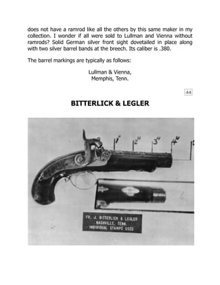 44
does not have a ramrod like all the others by this same maker in my
collection. I wonder if all were sold to Lullman and Vienna without
ramrods? Solid German silver front sight dovetailed in place along
with two silver barrel bands at the breech. Its caliber is .380.
The barrel markings are typically as follows:
Lullman & Vienna,
Memphis, Tenn.
BITTERLICK & LEGLER
 