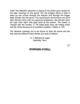 45
#262 This Bitterlick specimen is typical of his earlier guns except for
the later markings on the barrel. The full octagon barrel is held in
place by two screws through the forearm and through the trigger
plate directly into the barrel. The escutcheons and furniture are all of
plain German silver with no engraving whatsoever. Has German silver
pin type front sight with gold band at the breech. The breech is
marked with the number “I.” All metal parts show old milling marks
and file marks because of its excellent condition. Caliber is .470.
The identical markings are to be found on both the barrel and the
lock and two different hand stamps are used as follows:
Fr. J. Bitterlick & Legler
Nashville, Tenn.
STEPHEN O’DELL
 