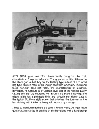 #222 O’Dell guns are often times easily recognized by their
characteristic European influence. The grips are a little different in
this shape gun in that they are the flat bag type instead of a rounded
bag type which is more of an English style than American. The round
faced hammer does not follow the characteristics of Southern
derringers. All furniture is of German silver and of the highest quality
casting and are fully engraved with English line scroll engraving. The
trigger plate has a pineapple finial and through the trigger plate is
the typical Southern style screw that attaches the forearm to the
barrel along with the barrel being held in place by a wedge.
I need to mention that there are several known Henry Deringer made
guns that are marked in one line on the barrel and with a hand stamp
 