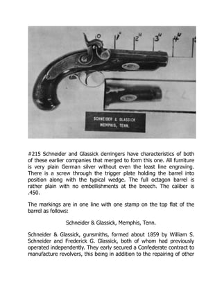 #215 Schneider and Glassick derringers have characteristics of both
of these earlier companies that merged to form this one. All furniture
is very plain German silver without even the least line engraving.
There is a screw through the trigger plate holding the barrel into
position along with the typical wedge. The full octagon barrel is
rather plain with no embellishments at the breech. The caliber is
.450.
The markings are in one line with one stamp on the top flat of the
barrel as follows:
Schneider & Glassick, Memphis, Tenn.
Schneider & Glassick, gunsmiths, formed about 1859 by William S.
Schneider and Frederick G. Glassick, both of whom had previously
operated independently. They early secured a Confederate contract to
manufacture revolvers, this being in addition to the repairing of other
 