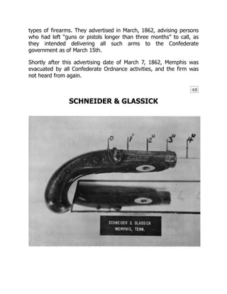 48
types of firearms. They advertised in March, 1862, advising persons
who had left “guns or pistols longer than three months” to call, as
they intended delivering all such arms to the Confederate
government as of March 15th.
Shortly after this advertising date of March 7, 1862, Memphis was
evacuated by all Confederate Ordnance activities, and the firm was
not heard from again.
SCHNEIDER & GLASSICK
 