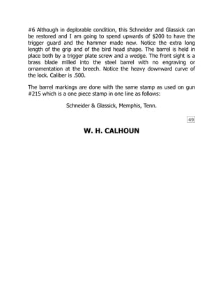 49
#6 Although in deplorable condition, this Schneider and Glassick can
be restored and I am going to spend upwards of $200 to have the
trigger guard and the hammer made new. Notice the extra long
length of the grip and of the bird head shape. The barrel is held in
place both by a trigger plate screw and a wedge. The front sight is a
brass blade milled into the steel barrel with no engraving or
ornamentation at the breech. Notice the heavy downward curve of
the lock. Caliber is .500.
The barrel markings are done with the same stamp as used on gun
#215 which is a one piece stamp in one line as follows:
Schneider & Glassick, Memphis, Tenn.
W. H. CALHOUN
 