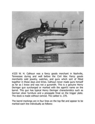 #225 W. H. Calhoun was a fancy goods merchant in Nashville,
Tennessee during and well before the Civil War. Fancy goods
merchants sold jewelry, watches, and guns which sort of fitted
together in those days and times. Calhoun never made guns himself
as far as I know and was not a gunsmith. This is a genuine Henry
Deringer gun surcharged or marked with the agent’s name on the
barrel. This gun has typical Henry Deringer characteristics such as
German silver furniture and a pineapple finial on the trigger plate.
The stock is made without ramrod. The caliber is .370.
The barrel markings are in four lines on the top flat and appear to be
marked each line individually as follows:
 