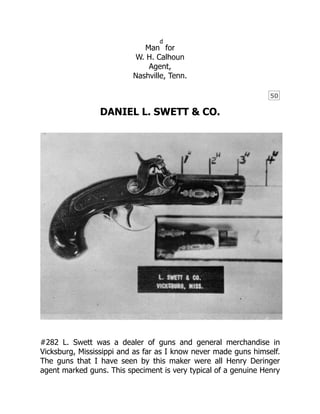 50
Man
d
for
W. H. Calhoun
Agent,
Nashville, Tenn.
DANIEL L. SWETT & CO.
#282 L. Swett was a dealer of guns and general merchandise in
Vicksburg, Mississippi and as far as I know never made guns himself.
The guns that I have seen by this maker were all Henry Deringer
agent marked guns. This speciment is very typical of a genuine Henry
 