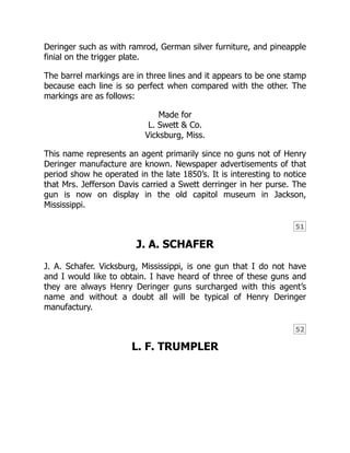 51
52
Deringer such as with ramrod, German silver furniture, and pineapple
finial on the trigger plate.
The barrel markings are in three lines and it appears to be one stamp
because each line is so perfect when compared with the other. The
markings are as follows:
Made for
L. Swett & Co.
Vicksburg, Miss.
This name represents an agent primarily since no guns not of Henry
Deringer manufacture are known. Newspaper advertisements of that
period show he operated in the late 1850’s. It is interesting to notice
that Mrs. Jefferson Davis carried a Swett derringer in her purse. The
gun is now on display in the old capitol museum in Jackson,
Mississippi.
J. A. SCHAFER
J. A. Schafer. Vicksburg, Mississippi, is one gun that I do not have
and I would like to obtain. I have heard of three of these guns and
they are always Henry Deringer guns surcharged with this agent’s
name and without a doubt all will be typical of Henry Deringer
manufactury.
L. F. TRUMPLER
 