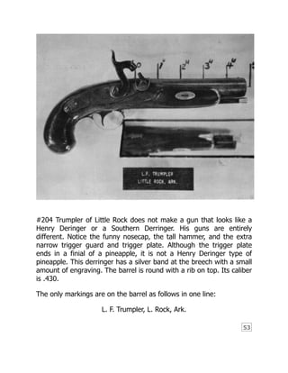 53
#204 Trumpler of Little Rock does not make a gun that looks like a
Henry Deringer or a Southern Derringer. His guns are entirely
different. Notice the funny nosecap, the tall hammer, and the extra
narrow trigger guard and trigger plate. Although the trigger plate
ends in a finial of a pineapple, it is not a Henry Deringer type of
pineapple. This derringer has a silver band at the breech with a small
amount of engraving. The barrel is round with a rib on top. Its caliber
is .430.
The only markings are on the barrel as follows in one line:
L. F. Trumpler, L. Rock, Ark.
 