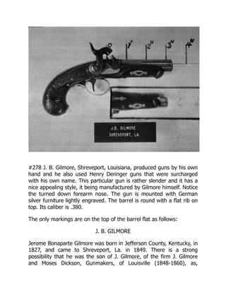 #278 J. B. Gilmore, Shreveport, Louisiana, produced guns by his own
hand and he also used Henry Deringer guns that were surcharged
with his own name. This particular gun is rather slender and it has a
nice appealing style, it being manufactured by Gilmore himself. Notice
the turned down forearm nose. The gun is mounted with German
silver furniture lightly engraved. The barrel is round with a flat rib on
top. Its caliber is .380.
The only markings are on the top of the barrel flat as follows:
J. B. GILMORE
Jerome Bonaparte Gilmore was born in Jefferson County, Kentucky, in
1827, and came to Shreveport, La. in 1849. There is a strong
possibility that he was the son of J. Gilmore, of the firm J. Gilmore
and Moses Dickson, Gunmakers, of Louisville (1848-1860), as,
 