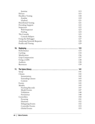 Jasmine 113
Drivers 115
Headless Testing 118
Zombie 119
Ichabod 121
Distributed Testing 121
Providing Support 122
Inspectors 122
Web Inspector 123
Firebug 124
The Console 125
Console Helpers 126
Using the Debugger 127
Analyzing Network Requests 128
Profile and Timing 129
10. Deploying . . . . . . . . . . . . . . . . . . . . . . . . . . . . . . . . . . . . . . . . . . . . . . . . . . . . . . . . . . . 133
Performance 133
Caching 134
Minification 136
Gzip Compression 137
Using a CDN 138
Auditors 138
Resources 139
11. The Spine Library . . . . . . . . . . . . . . . . . . . . . . . . . . . . . . . . . . . . . . . . . . . . . . . . . . . . . 141
Setup 141
Classes 142
Instantiation 142
Extending Classes 143
Context 144
Events 145
Models 145
Fetching Records 147
Model Events 147
Validation 148
Persistence 148
Controllers 150
Proxying 151
Elements 152
Delegating Events 152
Controller Events 153
Global Events 153
viii | Table of Contents
 