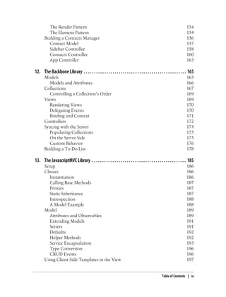 The Render Pattern 154
The Element Pattern 154
Building a Contacts Manager 156
Contact Model 157
Sidebar Controller 158
Contacts Controller 160
App Controller 163
12. The Backbone Library . . . . . . . . . . . . . . . . . . . . . . . . . . . . . . . . . . . . . . . . . . . . . . . . . . 165
Models 165
Models and Attributes 166
Collections 167
Controlling a Collection’s Order 169
Views 169
Rendering Views 170
Delegating Events 170
Binding and Context 171
Controllers 172
Syncing with the Server 174
Populating Collections 175
On the Server Side 175
Custom Behavior 176
Building a To-Do List 178
13. The JavascriptMVC Library . . . . . . . . . . . . . . . . . . . . . . . . . . . . . . . . . . . . . . . . . . . . . . 185
Setup 186
Classes 186
Instantiation 186
Calling Base Methods 187
Proxies 187
Static Inheritance 187
Introspection 188
A Model Example 188
Model 189
Attributes and Observables 189
Extending Models 191
Setters 191
Defaults 192
Helper Methods 192
Service Encapsulation 193
Type Conversion 196
CRUD Events 196
Using Client-Side Templates in the View 197
Table of Contents | ix
 