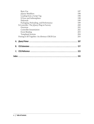 Basic Use 197
jQuery Modifiers 198
Loading from a Script Tag 198
$.View and Subtemplates 198
Deferreds 199
Packaging, Preloading, and Performance 199
$.Controller: The jQuery Plug-in Factory 200
Overview 202
Controller Instantiation 202
Event Binding 203
Templated Actions 204
Putting It All Together: An Abstract CRUD List 205
A. jQuery Primer . . . . . . . . . . . . . . . . . . . . . . . . . . . . . . . . . . . . . . . . . . . . . . . . . . . . . . . . 207
B. CSS Extensions . . . . . . . . . . . . . . . . . . . . . . . . . . . . . . . . . . . . . . . . . . . . . . . . . . . . . . . 217
C. CSS3 Reference . . . . . . . . . . . . . . . . . . . . . . . . . . . . . . . . . . . . . . . . . . . . . . . . . . . . . . . 223
Index . . . . . . . . . . . . . . . . . . . . . . . . . . . . . . . . . . . . . . . . . . . . . . . . . . . . . . . . . . . . . . . . . . . . . 243
x | Table of Contents
 