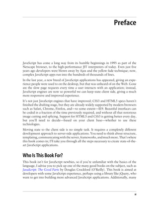 Preface
JavaScript has come a long way from its humble beginnings in 1995 as part of the
Netscape browser, to the high-performance JIT interpreters of today. Even just five
years ago developers were blown away by Ajax and the yellow fade technique; now,
complex JavaScript apps run into the hundreds of thousands of lines.
In the last year, a new breed of JavaScript applications has appeared, giving an expe-
rience people were used to on the desktop, but that was unheard of on the Web. Gone
are the slow page requests every time a user interacts with an application; instead,
JavaScript engines are now so powerful we can keep state client side, giving a much
more responsive and improved experience.
It’s not just JavaScript engines that have improved; CSS3 and HTML5 specs haven’t
finished the drafting stage, but they are already widely supported by modern browsers
such as Safari, Chrome, Firefox, and—to some extent—IE9. Beautiful interfaces can
be coded in a fraction of the time previously required, and without all that notorious
image cutting and splicing. Support for HTML5 and CSS3 is getting better every day,
but you’ll need to decide—based on your client base—whether to use these
technologies.
Moving state to the client side is no simple task. It requires a completely different
development approach to server-side applications. You need to think about structure,
templating,communicatingwiththeserver,frameworks,andmuchmore.That’swhere
this book comes in; I’ll take you through all the steps necessary to create state-of-the-
art JavaScript applications.
Who Is This Book For?
This book isn’t for JavaScript newbies, so if you’re unfamiliar with the basics of the
language, I advise you to pick up one of the many good books on the subject, such as
JavaScript: The Good Parts by Douglas Crockford (O’Reilly). This book is aimed at
developers with some JavaScript experience, perhaps using a library like jQuery, who
want to get into building more advanced JavaScript applications. Additionally, many
xi
 