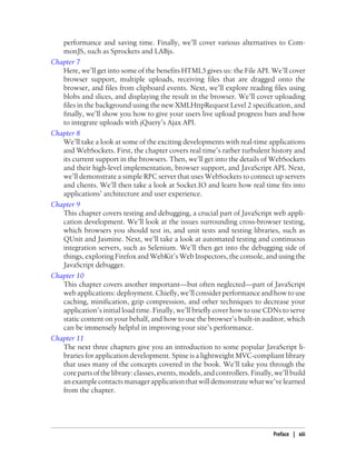 performance and saving time. Finally, we’ll cover various alternatives to Com-
monJS, such as Sprockets and LABjs.
Chapter 7
Here, we’ll get into some of the benefits HTML5 gives us: the File API. We’ll cover
browser support, multiple uploads, receiving files that are dragged onto the
browser, and files from clipboard events. Next, we’ll explore reading files using
blobs and slices, and displaying the result in the browser. We’ll cover uploading
files in the background using the new XMLHttpRequest Level 2 specification, and
finally, we’ll show you how to give your users live upload progress bars and how
to integrate uploads with jQuery’s Ajax API.
Chapter 8
We’ll take a look at some of the exciting developments with real-time applications
and WebSockets. First, the chapter covers real time’s rather turbulent history and
its current support in the browsers. Then, we’ll get into the details of WebSockets
and their high-level implementation, browser support, and JavaScript API. Next,
we’ll demonstrate a simple RPC server that uses WebSockets to connect up servers
and clients. We’ll then take a look at Socket.IO and learn how real time fits into
applications’ architecture and user experience.
Chapter 9
This chapter covers testing and debugging, a crucial part of JavaScript web appli-
cation development. We’ll look at the issues surrounding cross-browser testing,
which browsers you should test in, and unit tests and testing libraries, such as
QUnit and Jasmine. Next, we’ll take a look at automated testing and continuous
integration servers, such as Selenium. We’ll then get into the debugging side of
things, exploring Firefox and WebKit’s Web Inspectors, the console, and using the
JavaScript debugger.
Chapter 10
This chapter covers another important—but often neglected—part of JavaScript
web applications: deployment. Chiefly, we’ll consider performance and how to use
caching, minification, gzip compression, and other techniques to decrease your
application’s initial load time. Finally, we’ll briefly cover how to use CDNs to serve
static content on your behalf, and how to use the browser’s built-in auditor, which
can be immensely helpful in improving your site’s performance.
Chapter 11
The next three chapters give you an introduction to some popular JavaScript li-
braries for application development. Spine is a lightweight MVC-compliant library
that uses many of the concepts covered in the book. We’ll take you through the
core parts of the library: classes, events, models, and controllers. Finally, we’ll build
anexamplecontactsmanagerapplicationthatwilldemonstratewhatwe’velearned
from the chapter.
Preface | xiii
 