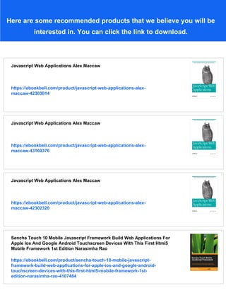 Here are some recommended products that we believe you will be
interested in. You can click the link to download.
Javascript Web Applications Alex Maccaw
https://ebookbell.com/product/javascript-web-applications-alex-
maccaw-42303014
Javascript Web Applications Alex Maccaw
https://ebookbell.com/product/javascript-web-applications-alex-
maccaw-43169376
Javascript Web Applications Alex Maccaw
https://ebookbell.com/product/javascript-web-applications-alex-
maccaw-42302320
Sencha Touch 10 Mobile Javascript Framework Build Web Applications For
Apple Ios And Google Android Touchscreen Devices With This First Html5
Mobile Framework 1st Edition Narasimha Rao
https://ebookbell.com/product/sencha-touch-10-mobile-javascript-
framework-build-web-applications-for-apple-ios-and-google-android-
touchscreen-devices-with-this-first-html5-mobile-framework-1st-
edition-narasimha-rao-4107484
 