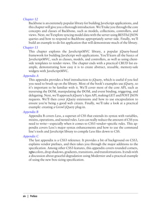 Chapter 12
Backbone is an extremely popular library for building JavaScript applications, and
this chapter will give you a thorough introduction. We’ll take you through the core
concepts and classes of Backbone, such as models, collections, controllers, and
views. Next, we’ll explore syncing model data with the server using RESTful JSON
queries and how to respond to Backbone appropriately server side. Finally, we’ll
build an example to-do list application that will demonstrate much of the library.
Chapter 13
This chapter explores the JavaScriptMVC library, a popular jQuery-based
framework for building JavaScript web applications. You’ll learn all the basics of
JavaScriptMVC, such as classes, models, and controllers, as well as using client-
side templates to render views. The chapter ends with a practical CRUD list ex-
ample, demonstrating how easy it is to create abstract, reusable, memory-safe
widgets with JavaScriptMVC.
Appendix A
This appendix provides a brief introduction to jQuery, which is useful if you feel
you need to brush up on the library. Most of the book’s examples use jQuery, so
it’s important to be familiar with it. We’ll cover most of the core API, such as
traversing the DOM, manipulating the DOM, and event binding, triggering, and
delegating. Next, we’ll approach jQuery’s Ajax API, making GET and POST JSON
requests. We’ll then cover jQuery extensions and how to use encapsulation to
ensure you’re being a good web citizen. Finally, we’ll take a look at a practical
example: creating a Growl jQuery plug-in.
Appendix B
Appendix B covers Less, a superset of CSS that extends its syntax with variables,
mixins, operations, and nested rules. Less can really reduce the amount of CSS you
need to write—especially when it comes to CSS3 vendor–specific rules. This ap-
pendix covers Less’s major syntax enhancements and how to use the command
line’s tools and JavaScript library to compile Less files down to CSS.
Appendix C
The last appendix is a CSS3 reference. It provides a bit of background on CSS3,
explains vendor prefixes, and then takes you through the major additions to the
specification. Among other CSS3 features, this appendix covers rounded corners,
rgba colors,dropshadows,gradients,transitions,andtransformations.Itendswith
a discussion about graceful degradation using Modernizr and a practical example
of using the new box-sizing specification.
xiv | Preface
 