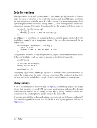 Code Conventions
Throughout this book we’ll use the assert() and assertEqual() functions to demon-
strate the value of variables or the result of a function call. assert() is just shorthand
for indicating that a particular variable resolves to true; it is a common pattern that’s
especially prevalent in automated testing. assert() takes two arguments: a value and
an optional message. If the value doesn’t equal true, the function will throw an error:
var assert = function(value, msg) {
if ( !value )
throw(msg || (value + " does not equal true"));
};
assertEqual() is shorthand for indicating that one variable equals another. It works
similarly to assert(), but it accepts two values. If the two values aren’t equal, the as-
sertion fails:
var assertEqual = function(val1, val2, msg) {
if (val1 !== val2)
throw(msg || (val1 + " does not equal " + val2));
};
Using the two functions is very straightforward, as you can see in the example below.
If the assertion fails, you’ll see an error message in the browser’s console:
assert( true );
// Equivalent to assertEqual()
assert( false === false );
assertEqual( 1, 1 );
I’ve slightly sugar-coated assertEqual() since, as it stands, object comparison will fail
unless the objects share the same reference in memory. The solution is a deep com-
parison, and we’ve included an example of this in assets/ch00/deep_equality.html.
jQuery Examples
A lot of the examples in this book rely on jQuery, an extremely popular JavaScript
library that simplifies events, DOM traversing, manipulation, and Ajax. I’ve decided
this for various reasons, but it’s mostly because jQuery greatly clarifies examples, and
it is closer to the JavaScript most people write in the real world.
If you haven’t used jQuery, I strongly advise you to check it out. It has an excellent API
that provides a good abstraction over the DOM. A brief jQuery primer is included in
Appendix A.
xvi | Preface
 
