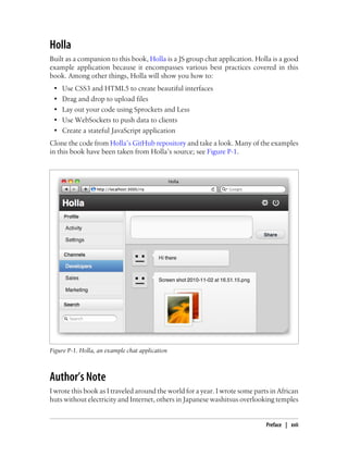 Holla
Built as a companion to this book, Holla is a JS group chat application. Holla is a good
example application because it encompasses various best practices covered in this
book. Among other things, Holla will show you how to:
• Use CSS3 and HTML5 to create beautiful interfaces
• Drag and drop to upload files
• Lay out your code using Sprockets and Less
• Use WebSockets to push data to clients
• Create a stateful JavaScript application
Clone the code from Holla’s GitHub repository and take a look. Many of the examples
in this book have been taken from Holla’s source; see Figure P-1.
Figure P-1. Holla, an example chat application
Author’s Note
I wrote this book as I traveled around the world for a year. I wrote some parts in African
huts without electricity and Internet, others in Japanese washitsus overlooking temples
Preface | xvii
 