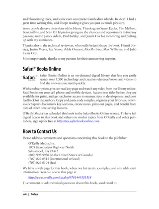 and blossoming trees, and some even on remote Cambodian islands. In short, I had a
great time writing this, and I hope reading it gives you just as much pleasure.
Some people deserve their share of the blame. Thanks go to Stuart Eccles, Tim Malbon,
Ben Griffins, and Sean O’Halpin for giving me the chances and opportunity to find my
passion; and to James Adam, Paul Battley, and Jonah Fox for mentoring and putting
up with my asininities.
Thanks also to the technical reviewers, who really helped shape the book: Henrik Jor-
eteg, Justin Meyer, Lea Verou, Addy Osmani, Alex Barbara, Max Williams, and Julio
Cesar Ody.
Most importantly, thanks to my parents for their unwavering support.
Safari® Books Online
Safari Books Online is an on-demand digital library that lets you easily
search over 7,500 technology and creative reference books and videos to
find the answers you need quickly.
Withasubscription,youcanreadanypageandwatchanyvideofromourlibraryonline.
Read books on your cell phone and mobile devices. Access new titles before they are
available for print, and get exclusive access to manuscripts in development and post
feedback for the authors. Copy and paste code samples, organize your favorites, down-
load chapters, bookmark key sections, create notes, print out pages, and benefit from
tons of other time-saving features.
O’Reilly Media has uploaded this book to the Safari Books Online service. To have full
digital access to this book and others on similar topics from O’Reilly and other pub-
lishers, sign up for free at http://my.safaribooksonline.com.
How to Contact Us
Please address comments and questions concerning this book to the publisher:
O’Reilly Media, Inc.
1005 Gravenstein Highway North
Sebastopol, CA 95472
(800) 998-9938 (in the United States or Canada)
(707) 829-0515 (international or local)
(707) 829-0104 (fax)
We have a web page for this book, where we list errata, examples, and any additional
information. You can access this page at:
http://www.oreilly.com/catalog/9781449303518
To comment or ask technical questions about this book, send email to:
xviii | Preface
 