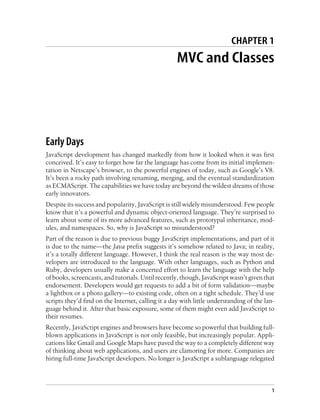 CHAPTER 1
MVC and Classes
Early Days
JavaScript development has changed markedly from how it looked when it was first
conceived. It’s easy to forget how far the language has come from its initial implemen-
tation in Netscape’s browser, to the powerful engines of today, such as Google’s V8.
It’s been a rocky path involving renaming, merging, and the eventual standardization
as ECMAScript. The capabilities we have today are beyond the wildest dreams of those
early innovators.
Despite its success and popularity, JavaScript is still widely misunderstood. Few people
know that it’s a powerful and dynamic object-oriented language. They’re surprised to
learn about some of its more advanced features, such as prototypal inheritance, mod-
ules, and namespaces. So, why is JavaScript so misunderstood?
Part of the reason is due to previous buggy JavaScript implementations, and part of it
is due to the name—the Java prefix suggests it’s somehow related to Java; in reality,
it’s a totally different language. However, I think the real reason is the way most de-
velopers are introduced to the language. With other languages, such as Python and
Ruby, developers usually make a concerted effort to learn the language with the help
of books, screencasts, and tutorials. Until recently, though, JavaScript wasn’t given that
endorsement. Developers would get requests to add a bit of form validation—maybe
a lightbox or a photo gallery—to existing code, often on a tight schedule. They’d use
scripts they’d find on the Internet, calling it a day with little understanding of the lan-
guage behind it. After that basic exposure, some of them might even add JavaScript to
their resumes.
Recently, JavaScript engines and browsers have become so powerful that building full-
blown applications in JavaScript is not only feasible, but increasingly popular. Appli-
cations like Gmail and Google Maps have paved the way to a completely different way
of thinking about web applications, and users are clamoring for more. Companies are
hiring full-time JavaScript developers. No longer is JavaScript a sublanguage relegated
1
 