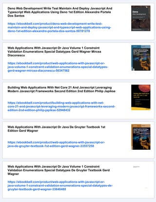 Deno Web Development Write Test Maintain And Deploy Javascript And
Typescript Web Applications Using Deno 1st Edition Alexandre Portela
Dos Santos
https://ebookbell.com/product/deno-web-development-write-test-
maintain-and-deploy-javascript-and-typescript-web-applications-using-
deno-1st-edition-alexandre-portela-dos-santos-50781278
Web Applications With Javascript Or Java Volume 1 Constraint
Validation Enumerations Special Datatypes Gerd Wagner Mircea
Diaconescu
https://ebookbell.com/product/web-applications-with-javascript-or-
java-volume-1-constraint-validation-enumerations-special-datatypes-
gerd-wagner-mircea-diaconescu-50347562
Building Web Applications With Net Core 21 And Javascript Leveraging
Modern Javascript Frameworks Second Edition 2nd Edition Philip Japikse
https://ebookbell.com/product/building-web-applications-with-net-
core-21-and-javascript-leveraging-modern-javascript-frameworks-second-
edition-2nd-edition-philip-japikse-52948432
Web Applications With Javascript Or Java De Gruyter Textbook 1st
Edition Gerd Wagner
https://ebookbell.com/product/web-applications-with-javascript-or-
java-de-gruyter-textbook-1st-edition-gerd-wagner-33557258
Web Applications With Javascript Or Java Volume 1 Constraint
Validation Enumerations Special Datatypes De Gruyter Textbook Gerd
Wagner
https://ebookbell.com/product/web-applications-with-javascript-or-
java-volume-1-constraint-validation-enumerations-special-datatypes-de-
gruyter-textbook-gerd-wagner-33646480
 
