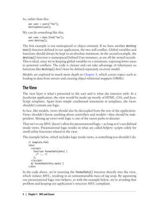 So, rather than this:
var user = users["foo"];
destroyUser(user);
We can do something like this:
var user = User.find("foo");
user.destroy();
The first example is not namespaced or object oriented. If we have another destroy
User() function defined in our application, the two will conflict. Global variables and
functions should always be kept to an absolute minimum. In the second example, the
destroy() function is namespaced behind User instances, as are all the stored records.
This is ideal, since we’re keeping global variables to a minimum, exposing fewer areas
to potential conflicts. The code is cleaner and can take advantage of inheritance so
functions like destroy() don’t have be defined separately on every model.
Models are explored in much more depth in Chapter 3, which covers topics such as
loading in data from servers and creating object-relational mappers (ORMs).
The View
The view layer is what’s presented to the user and is what she interacts with. In a
JavaScript application, the view would be made up mostly of HTML, CSS, and Java-
Script templates. Apart from simple conditional statements in templates, the views
shouldn’t contain any logic.
In fact, like models, views should also be decoupled from the rest of the application.
Views shouldn’t know anything about controllers and models—they should be inde-
pendent. Mixing up views with logic is one of the surest paths to disaster.
That isn’t to say MVC doesn’t allow for presentational logic—as long as it’s not defined
inside views. Presentational logic resides in what are called helpers: scripts solely for
small utility functions related to the view.
The example below, which includes logic inside views, is something you shouldn’t do:
// template.html
<div>
<script>
function formatDate(date) {
/* ... */
};
</script>
${ formatDate(this.date) }
</div>
In the code above, we’re inserting the formatDate() function directly into the view,
which violates MVC, resulting in an unmaintainable mess of tag soup. By separating
out presentational logic into helpers, as with the example below, we’re avoiding that
problem and keeping our application’s structure MVC-compliant.
4 | Chapter 1: MVC and Classes
 