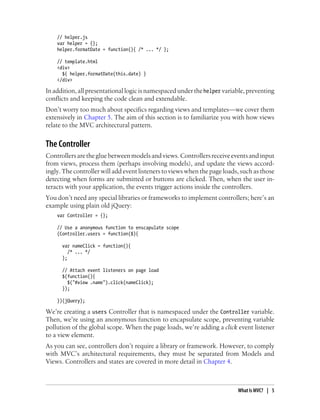 // helper.js
var helper = {};
helper.formatDate = function(){ /* ... */ };
// template.html
<div>
${ helper.formatDate(this.date) }
</div>
Inaddition,allpresentationallogicisnamespacedunderthehelper variable,preventing
conflicts and keeping the code clean and extendable.
Don’t worry too much about specifics regarding views and templates—we cover them
extensively in Chapter 5. The aim of this section is to familiarize you with how views
relate to the MVC architectural pattern.
The Controller
Controllersarethegluebetweenmodelsandviews.Controllersreceiveeventsandinput
from views, process them (perhaps involving models), and update the views accord-
ingly. The controller will add event listeners to views when the page loads, such as those
detecting when forms are submitted or buttons are clicked. Then, when the user in-
teracts with your application, the events trigger actions inside the controllers.
You don’t need any special libraries or frameworks to implement controllers; here’s an
example using plain old jQuery:
var Controller = {};
// Use a anonymous function to enscapulate scope
(Controller.users = function($){
var nameClick = function(){
/* ... */
};
// Attach event listeners on page load
$(function(){
$("#view .name").click(nameClick);
});
})(jQuery);
We’re creating a users Controller that is namespaced under the Controller variable.
Then, we’re using an anonymous function to encapsulate scope, preventing variable
pollution of the global scope. When the page loads, we’re adding a click event listener
to a view element.
As you can see, controllers don’t require a library or framework. However, to comply
with MVC’s architectural requirements, they must be separated from Models and
Views. Controllers and states are covered in more detail in Chapter 4.
What Is MVC? | 5
 