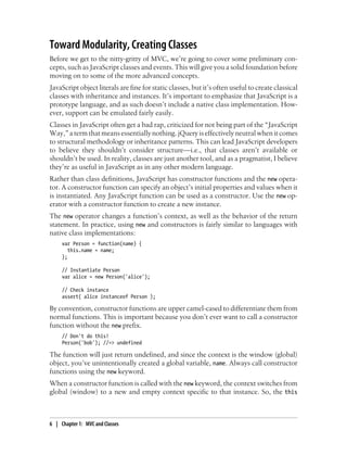 Toward Modularity, Creating Classes
Before we get to the nitty-gritty of MVC, we’re going to cover some preliminary con-
cepts, such as JavaScript classes and events. This will give you a solid foundation before
moving on to some of the more advanced concepts.
JavaScript object literals are fine for static classes, but it’s often useful to create classical
classes with inheritance and instances. It’s important to emphasize that JavaScript is a
prototype language, and as such doesn’t include a native class implementation. How-
ever, support can be emulated fairly easily.
Classes in JavaScript often get a bad rap, criticized for not being part of the “JavaScript
Way,” a term that means essentially nothing. jQuery is effectively neutral when it comes
to structural methodology or inheritance patterns. This can lead JavaScript developers
to believe they shouldn’t consider structure—i.e., that classes aren’t available or
shouldn’t be used. In reality, classes are just another tool, and as a pragmatist, I believe
they’re as useful in JavaScript as in any other modern language.
Rather than class definitions, JavaScript has constructor functions and the new opera-
tor. A constructor function can specify an object’s initial properties and values when it
is instantiated. Any JavaScript function can be used as a constructor. Use the new op-
erator with a constructor function to create a new instance.
The new operator changes a function’s context, as well as the behavior of the return
statement. In practice, using new and constructors is fairly similar to languages with
native class implementations:
var Person = function(name) {
this.name = name;
};
// Instantiate Person
var alice = new Person('alice');
// Check instance
assert( alice instanceof Person );
By convention, constructor functions are upper camel-cased to differentiate them from
normal functions. This is important because you don’t ever want to call a constructor
function without the new prefix.
// Don't do this!
Person('bob'); //=> undefined
The function will just return undefined, and since the context is the window (global)
object, you’ve unintentionally created a global variable, name. Always call constructor
functions using the new keyword.
When a constructor function is called with the new keyword, the context switches from
global (window) to a new and empty context specific to that instance. So, the this
6 | Chapter 1: MVC and Classes
 