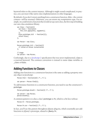 keyword refers to the current instance. Although it might sound complicated, in prac-
tice, you can treat it like native class implementations in other languages.
By default, if you don’t return anything from a constructor function, this—the current
context—will be returned. Otherwise, you can return any nonprimitive type. For ex-
ample, we could return a function that would set up a new class, the first step in building
our own class emulation library:
var Class = function(){
var klass = function(){
this.init.apply(this, arguments);
};
klass.prototype.init = function(){};
return klass;
};
var Person = new Class;
Person.prototype.init = function(){
// Called on Person instantiation
};
// Usage:
var person = new Person;
Confusingly, due to a JavaScript 2 specification that was never implemented, class is
a reserved keyword. The common convention is instead to name class variables as
_class or klass.
Adding Functions to Classes
Adding class functions to a constructor function is the same as adding a property onto
any object in JavaScript:
Person.find = function(id){ /*...*/ };
var person = Person.find(1);
To add instance functions to a constructor function, you need to use the constructor’s
prototype:
Person.prototype.breath = function(){ /*...*/ };
var person = new Person;
person.breath();
A common pattern is to alias a class’ prototype to fn, which is a bit less verbose:
Person.fn = Person.prototype;
Person.fn.run = function(){ /*...*/ };
In fact, you’ll see this pattern throughout jQuery plug-ins, which essentially just add
functions to jQuery’s prototype, aliased to jQuery.fn.
Adding Functions to Classes | 7
 