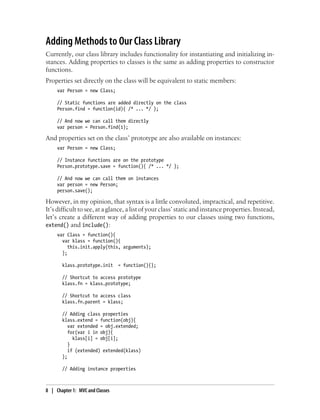 Adding Methods to Our Class Library
Currently, our class library includes functionality for instantiating and initializing in-
stances. Adding properties to classes is the same as adding properties to constructor
functions.
Properties set directly on the class will be equivalent to static members:
var Person = new Class;
// Static functions are added directly on the class
Person.find = function(id){ /* ... */ };
// And now we can call them directly
var person = Person.find(1);
And properties set on the class’ prototype are also available on instances:
var Person = new Class;
// Instance functions are on the prototype
Person.prototype.save = function(){ /* ... */ };
// And now we can call them on instances
var person = new Person;
person.save();
However, in my opinion, that syntax is a little convoluted, impractical, and repetitive.
It’s difficult to see, at a glance, a list of your class’ static and instance properties. Instead,
let’s create a different way of adding properties to our classes using two functions,
extend() and include():
var Class = function(){
var klass = function(){
this.init.apply(this, arguments);
};
klass.prototype.init = function(){};
// Shortcut to access prototype
klass.fn = klass.prototype;
// Shortcut to access class
klass.fn.parent = klass;
// Adding class properties
klass.extend = function(obj){
var extended = obj.extended;
for(var i in obj){
klass[i] = obj[i];
}
if (extended) extended(klass)
};
// Adding instance properties
8 | Chapter 1: MVC and Classes
 