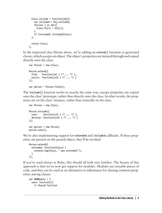 klass.include = function(obj){
var included = obj.included;
for(var i in obj){
klass.fn[i] = obj[i];
}
if (included) included(klass)
};
return klass;
};
In the improved class library above, we’re adding an extend() function to generated
classes,whichacceptsanobject.Theobject’spropertiesareiteratedthroughandcopied
directly onto the class:
var Person = new Class;
Person.extend({
find: function(id) { /* ... */ },
exists: functions(id) { /* ... */ }
});
var person = Person.find(1);
The include() function works in exactly the same way, except properties are copied
onto the class’ prototype, rather than directly onto the class. In other words, the prop-
erties are on the class’ instance, rather than statically on the class.
var Person = new Class;
Person.include({
save: function(id) { /* ... */ },
destroy: functions(id) { /* ... */ }
});
var person = new Person;
person.save();
We’re also implementing support for extended and included callbacks. If these prop-
erties are present on the passed object, they’ll be invoked:
Person.extend({
extended: function(klass) {
console.log(klass, " was extended!");
}
});
If you’ve used classes in Ruby, this should all look very familiar. The beauty of this
approach is that we’ve now got support for modules. Modules are reusable pieces of
code, and they can be used as an alternative to inheritance for sharing common prop-
erties among classes.
var ORMModule = {
save: function(){
// Shared function
Adding Methods to Our Class Library | 9
 