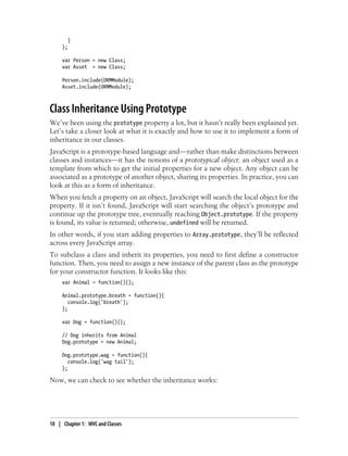}
};
var Person = new Class;
var Asset = new Class;
Person.include(ORMModule);
Asset.include(ORMModule);
Class Inheritance Using Prototype
We’ve been using the prototype property a lot, but it hasn’t really been explained yet.
Let’s take a closer look at what it is exactly and how to use it to implement a form of
inheritance in our classes.
JavaScript is a prototype-based language and—rather than make distinctions between
classes and instances—it has the notions of a prototypical object: an object used as a
template from which to get the initial properties for a new object. Any object can be
associated as a prototype of another object, sharing its properties. In practice, you can
look at this as a form of inheritance.
When you fetch a property on an object, JavaScript will search the local object for the
property. If it isn’t found, JavaScript will start searching the object’s prototype and
continue up the prototype tree, eventually reaching Object.prototype. If the property
is found, its value is returned; otherwise, undefined will be returned.
In other words, if you start adding properties to Array.prototype, they’ll be reflected
across every JavaScript array.
To subclass a class and inherit its properties, you need to first define a constructor
function. Then, you need to assign a new instance of the parent class as the prototype
for your constructor function. It looks like this:
var Animal = function(){};
Animal.prototype.breath = function(){
console.log('breath');
};
var Dog = function(){};
// Dog inherits from Animal
Dog.prototype = new Animal;
Dog.prototype.wag = function(){
console.log('wag tail');
};
Now, we can check to see whether the inheritance works:
10 | Chapter 1: MVC and Classes
 