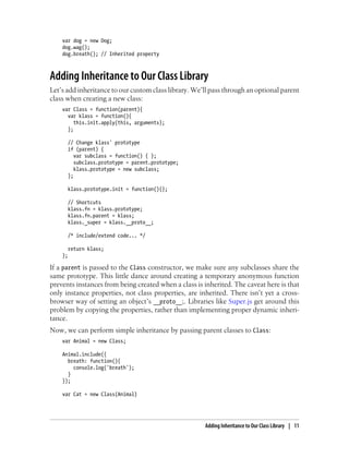 var dog = new Dog;
dog.wag();
dog.breath(); // Inherited property
Adding Inheritance to Our Class Library
Let’s add inheritance to our custom class library. We’ll pass through an optional parent
class when creating a new class:
var Class = function(parent){
var klass = function(){
this.init.apply(this, arguments);
};
// Change klass' prototype
if (parent) {
var subclass = function() { };
subclass.prototype = parent.prototype;
klass.prototype = new subclass;
};
klass.prototype.init = function(){};
// Shortcuts
klass.fn = klass.prototype;
klass.fn.parent = klass;
klass._super = klass.__proto__;
/* include/extend code... */
return klass;
};
If a parent is passed to the Class constructor, we make sure any subclasses share the
same prototype. This little dance around creating a temporary anonymous function
prevents instances from being created when a class is inherited. The caveat here is that
only instance properties, not class properties, are inherited. There isn’t yet a cross-
browser way of setting an object’s __proto__;. Libraries like Super.js get around this
problem by copying the properties, rather than implementing proper dynamic inheri-
tance.
Now, we can perform simple inheritance by passing parent classes to Class:
var Animal = new Class;
Animal.include({
breath: function(){
console.log('breath');
}
});
var Cat = new Class(Animal)
Adding Inheritance to Our Class Library | 11
 