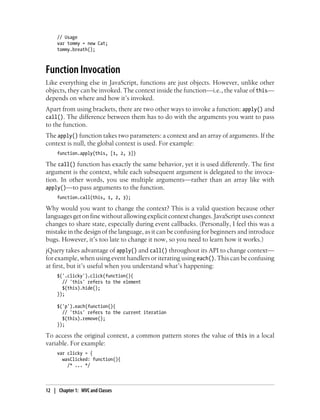 // Usage
var tommy = new Cat;
tommy.breath();
Function Invocation
Like everything else in JavaScript, functions are just objects. However, unlike other
objects, they can be invoked. The context inside the function—i.e., the value of this—
depends on where and how it’s invoked.
Apart from using brackets, there are two other ways to invoke a function: apply() and
call(). The difference between them has to do with the arguments you want to pass
to the function.
The apply() function takes two parameters: a context and an array of arguments. If the
context is null, the global context is used. For example:
function.apply(this, [1, 2, 3])
The call() function has exactly the same behavior, yet it is used differently. The first
argument is the context, while each subsequent argument is delegated to the invoca-
tion. In other words, you use multiple arguments—rather than an array like with
apply()—to pass arguments to the function.
function.call(this, 1, 2, 3);
Why would you want to change the context? This is a valid question because other
languages get on fine without allowing explicit context changes. JavaScript uses context
changes to share state, especially during event callbacks. (Personally, I feel this was a
mistake in the design of the language, as it can be confusing for beginners and introduce
bugs. However, it’s too late to change it now, so you need to learn how it works.)
jQuery takes advantage of apply() and call() throughout its API to change context—
for example, when using event handlers or iterating using each(). This can be confusing
at first, but it’s useful when you understand what’s happening:
$('.clicky').click(function(){
// 'this' refers to the element
$(this).hide();
});
$('p').each(function(){
// 'this' refers to the current iteration
$(this).remove();
});
To access the original context, a common pattern stores the value of this in a local
variable. For example:
var clicky = {
wasClicked: function(){
/* ... */
12 | Chapter 1: MVC and Classes
 