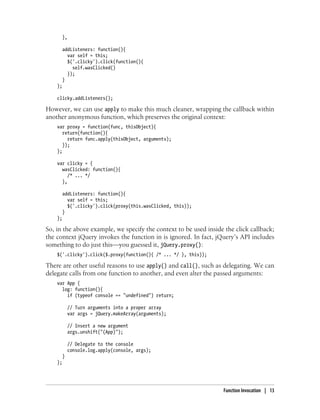 },
addListeners: function(){
var self = this;
$('.clicky').click(function(){
self.wasClicked()
});
}
};
clicky.addListeners();
However, we can use apply to make this much cleaner, wrapping the callback within
another anonymous function, which preserves the original context:
var proxy = function(func, thisObject){
return(function(){
return func.apply(thisObject, arguments);
});
};
var clicky = {
wasClicked: function(){
/* ... */
},
addListeners: function(){
var self = this;
$('.clicky').click(proxy(this.wasClicked, this));
}
};
So, in the above example, we specify the context to be used inside the click callback;
the context jQuery invokes the function in is ignored. In fact, jQuery’s API includes
something to do just this—you guessed it, jQuery.proxy():
$('.clicky').click($.proxy(function(){ /* ... */ }, this));
There are other useful reasons to use apply() and call(), such as delegating. We can
delegate calls from one function to another, and even alter the passed arguments:
var App {
log: function(){
if (typeof console == "undefined") return;
// Turn arguments into a proper array
var args = jQuery.makeArray(arguments);
// Insert a new argument
args.unshift("(App)");
// Delegate to the console
console.log.apply(console, args);
}
};
Function Invocation | 13
 