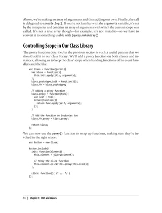 Above, we’re making an array of arguments and then adding our own. Finally, the call
is delegated to console.log(). If you’re not familiar with the arguments variable, it’s set
by the interpreter and contains an array of arguments with which the current scope was
called. It’s not a true array though—for example, it’s not mutable—so we have to
convert it to something usable with jquery.makeArray().
Controlling Scope in Our Class Library
The proxy function described in the previous section is such a useful pattern that we
should add it to our class library. We’ll add a proxy function on both classes and in-
stances, allowing us to keep the class’ scope when handing functions off to event han-
dlers and the like:
var Class = function(parent){
var klass = function(){
this.init.apply(this, arguments);
};
klass.prototype.init = function(){};
klass.fn = klass.prototype;
// Adding a proxy function
klass.proxy = function(func){
var self = this;
return(function(){
return func.apply(self, arguments);
});
}
// Add the function on instances too
klass.fn.proxy = klass.proxy;
return klass;
};
We can now use the proxy() function to wrap up functions, making sure they’re in-
voked in the right scope:
var Button = new Class;
Button.include({
init: function(element){
this.element = jQuery(element);
// Proxy the click function
this.element.click(this.proxy(this.click));
},
click: function(){ /* ... */ }
});
14 | Chapter 1: MVC and Classes
 